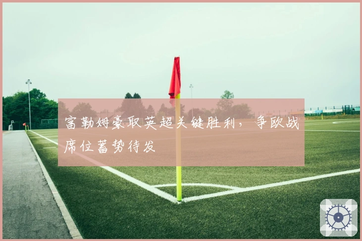 富勒姆豪取英超关键胜利，争欧战席位蓄势待发