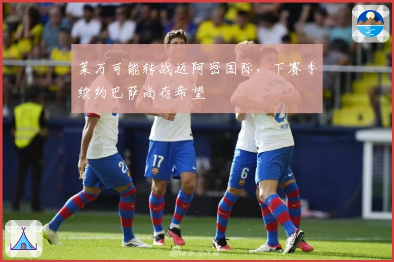 莱万可能转战迈阿密国际，下赛季续约巴萨尚存希望