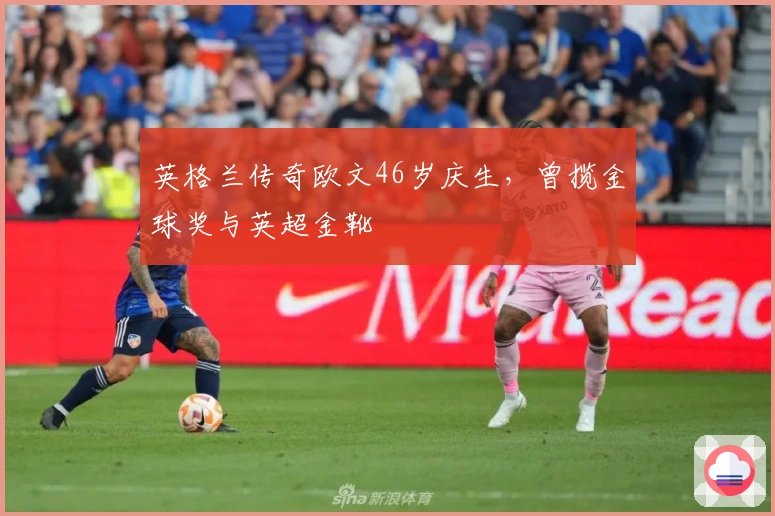 英格兰传奇欧文46岁庆生，曾揽金球奖与英超金靴