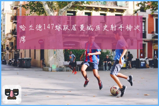 哈兰德147球跃居曼城历史射手榜次席