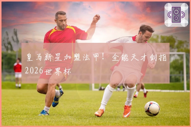 皇马新星加盟法甲！全能天才剑指2026世界杯