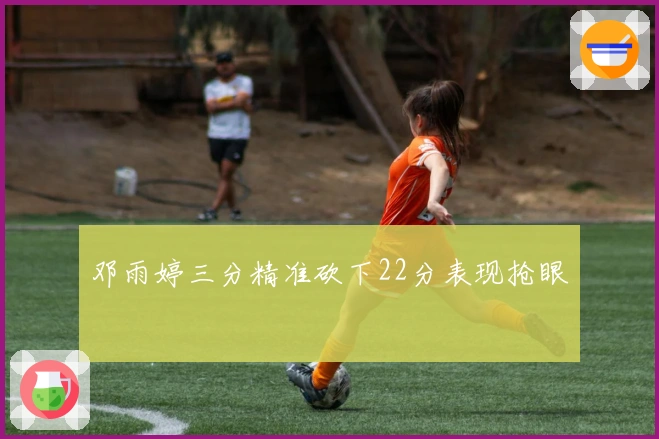 邓雨婷三分精准砍下22分表现抢眼