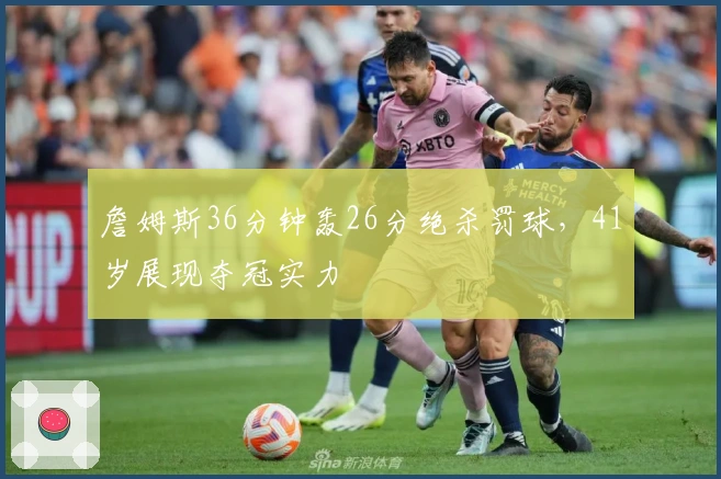 詹姆斯36分钟轰26分绝杀罚球，41岁展现夺冠实力