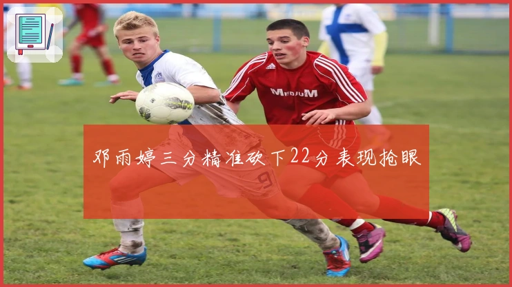 邓雨婷三分精准砍下22分表现抢眼