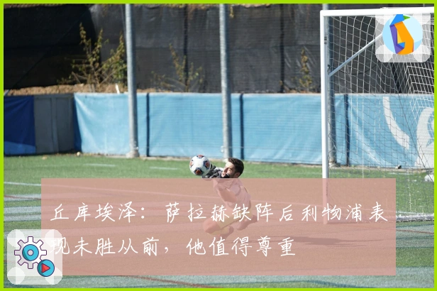 丘库埃泽：萨拉赫缺阵后利物浦表现未胜从前，他值得尊重