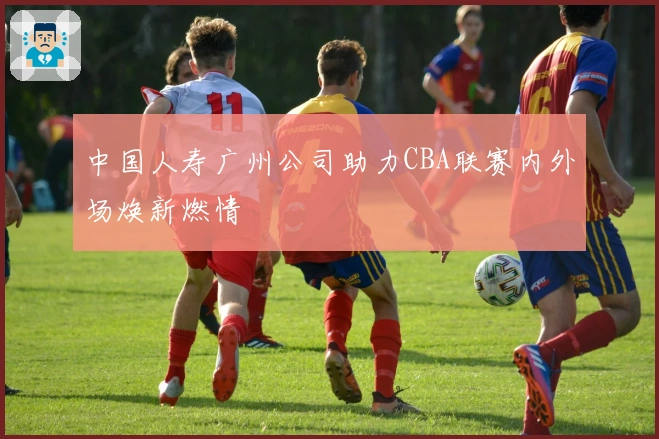 中国人寿广州公司助力CBA联赛内外场焕新燃情