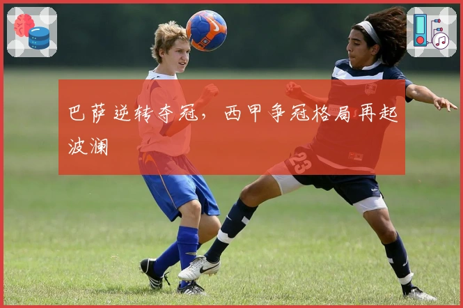 巴萨逆转夺冠，西甲争冠格局再起波澜