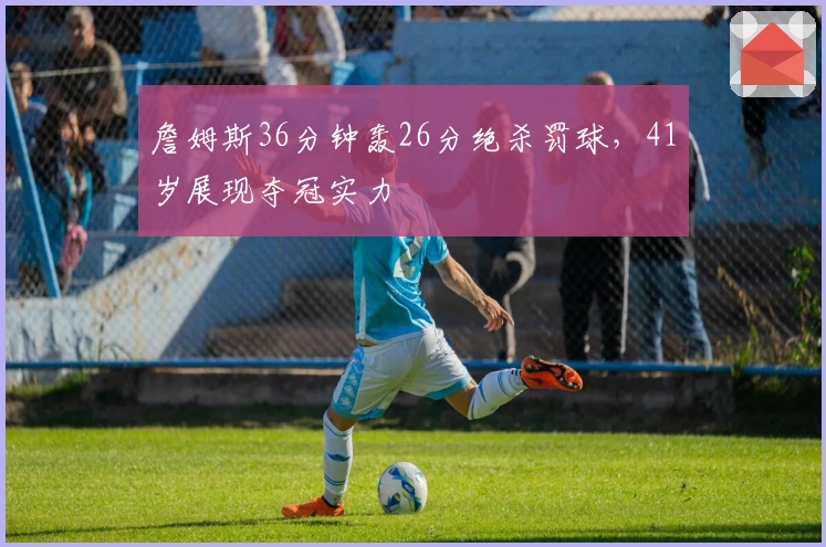 詹姆斯36分钟轰26分绝杀罚球，41岁展现夺冠实力